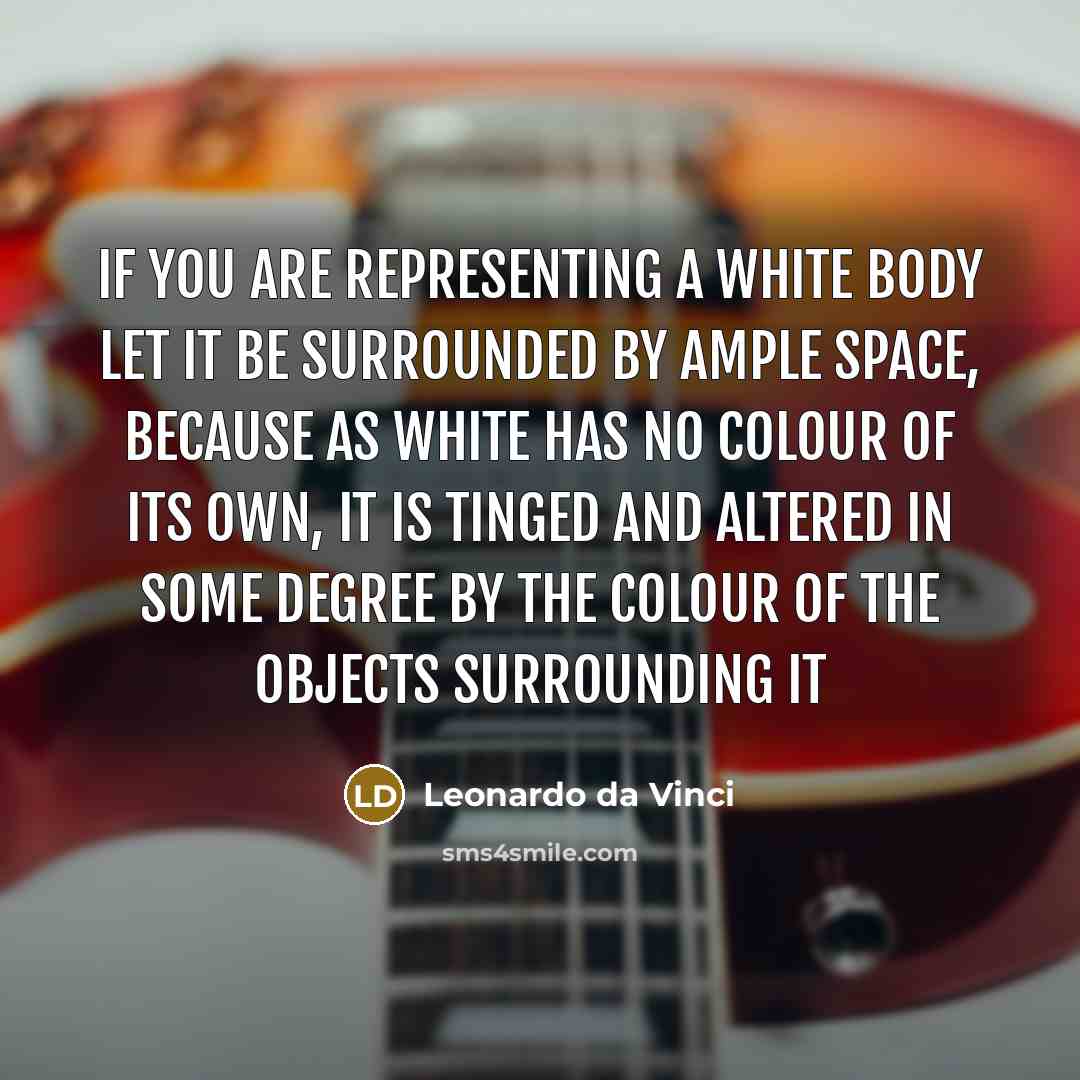 “If you are representing a white body let it be surrounded by ample space, because as white has no colour of its own, it is tinged and altered in some degree by the colour of the objects surrounding it” quote by Leonardo da Vinci