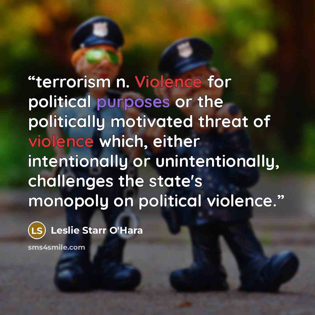 “terrorism n. Violence for political purposes or the politically motivated threat of violence which, either intentionally or unintentionally, challenges the state's monopoly on political violence.” quote by Leslie Starr O'Hara