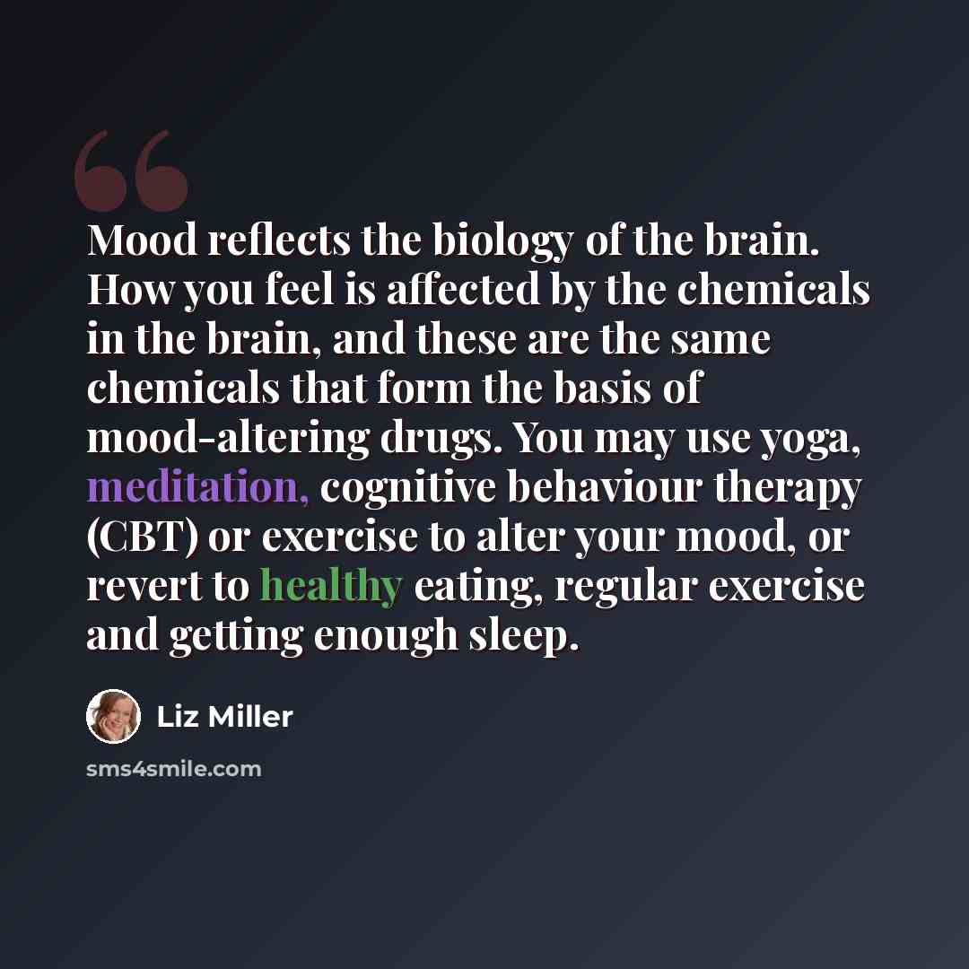 “Mood reflects the biology of the brain. How you feel is affected by the chemicals in the brain, and these are the same chemicals that form the basis of mood-altering drugs. You may use yoga, meditation, cognitive behaviour therapy (CBT) or exercise to alter your mood, or revert to healthy eating…” quote by Liz Miller