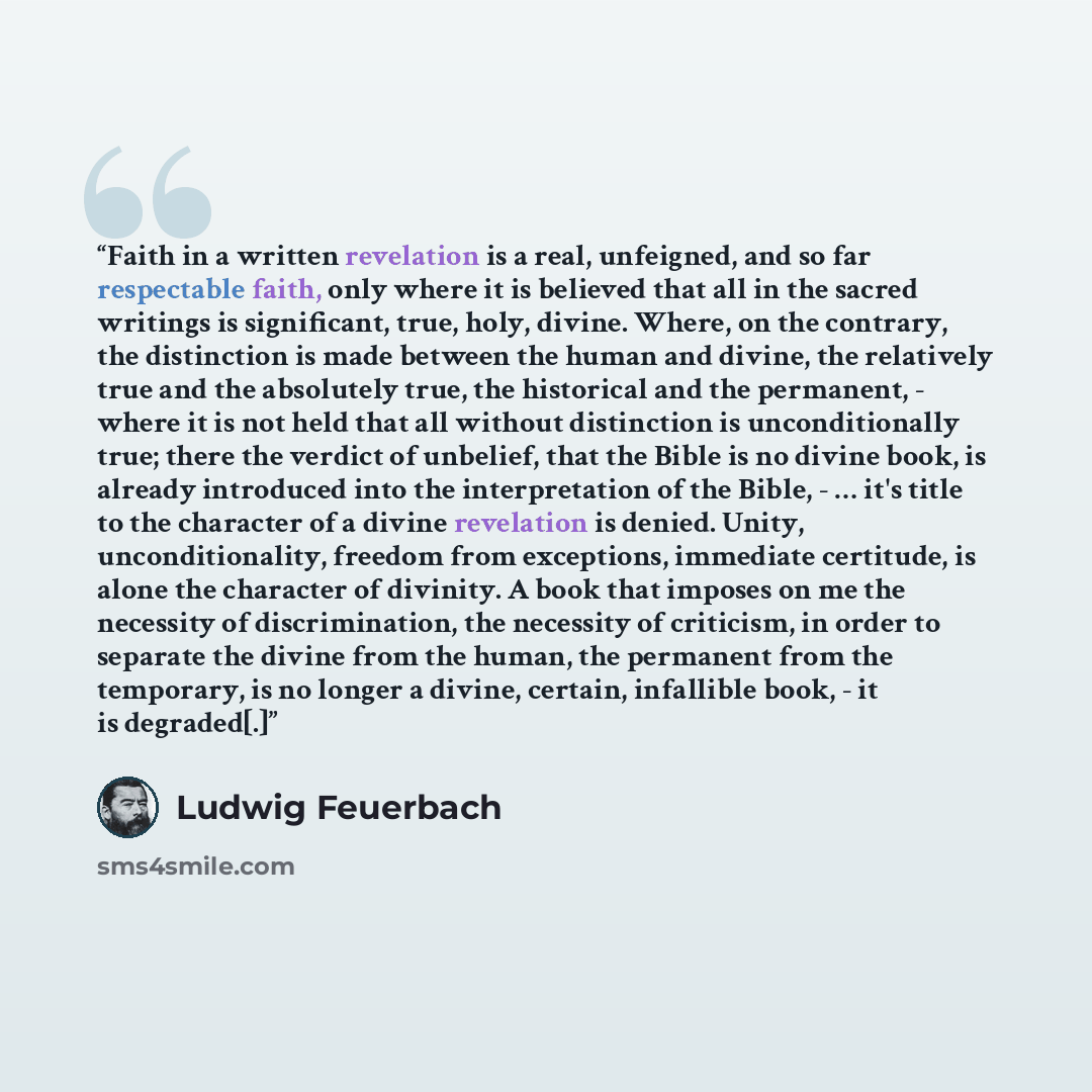 “Faith in a written revelation is a real, unfeigned, and so far respectable faith, only where it is believed that all in the sacred writings is significant, true, holy, divine. Where, on the contrary, the distinction is made between the human and divine, the relatively true and the absolutely true…” quote by Ludwig Feuerbach