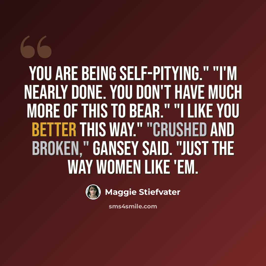 “You are being self-pitying." "I'm nearly done. You don't have much more of this to bear." "I like you better this way." "Crushed and broken," Gansey said. "Just the way women like 'em.” quote by Maggie Stiefvater