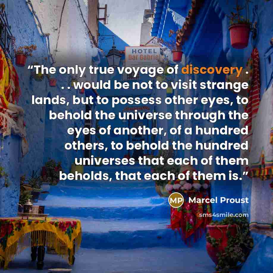“The only true voyage of discovery . . . would be not to visit strange lands, but to possess other eyes, to behold the universe through the eyes of another, of a hundred others, to behold the hundred universes that each of them beholds, that each of them is.” quote by Marcel Proust