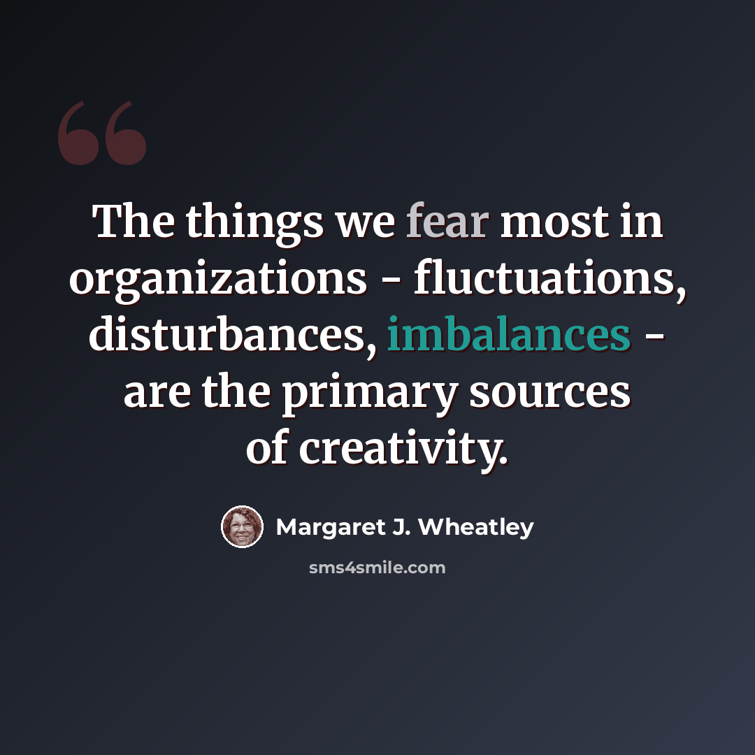 “The things we fear most in organizations - fluctuations, disturbances, imbalances - are the primary sources of creativity.” quote by Margaret J. Wheatley