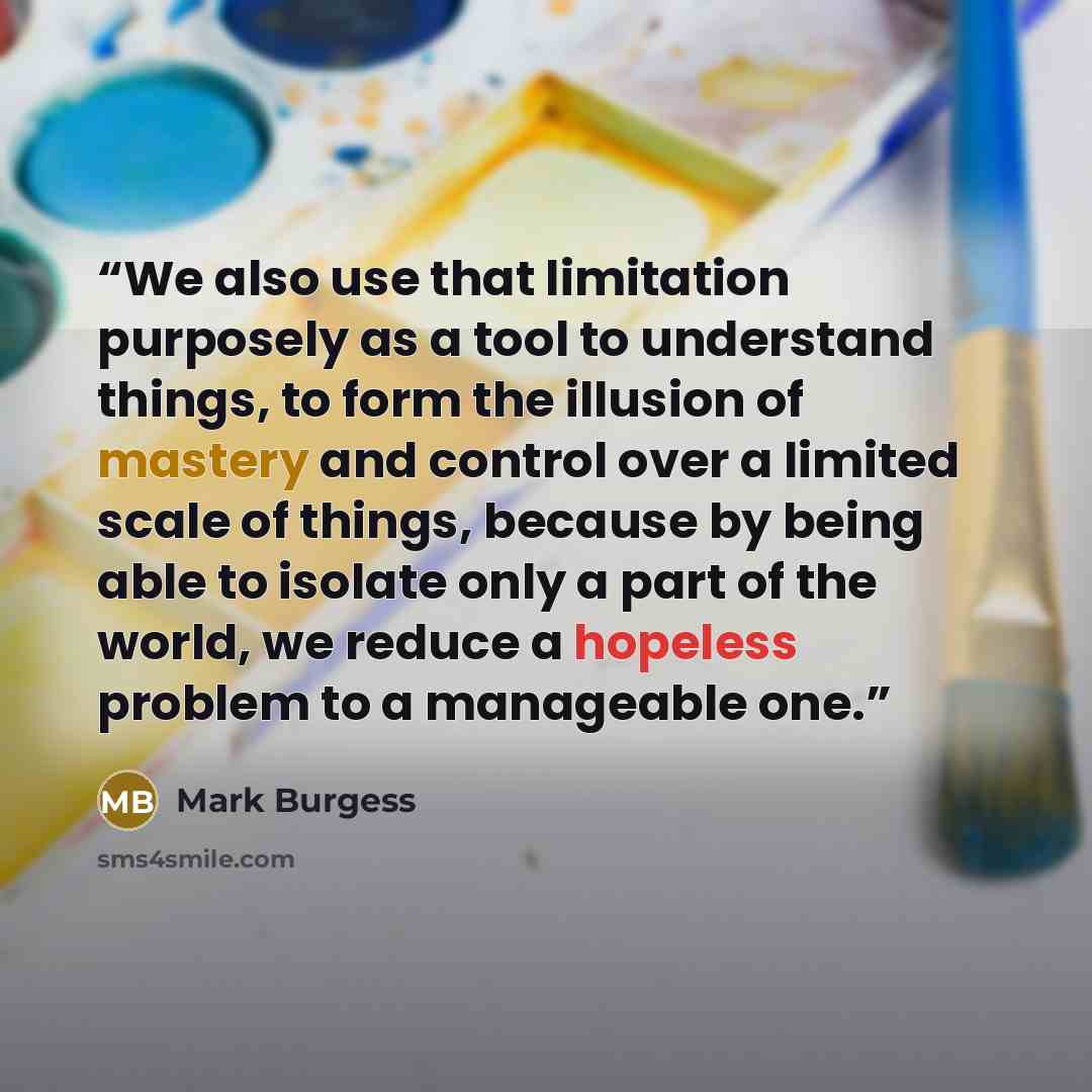 “We also use that limitation purposely as a tool to understand things, to form the illusion of mastery and control over a limited scale of things, because by being able to isolate only a part of the world, we reduce a hopeless problem to a manageable one.” quote by Mark Burgess
