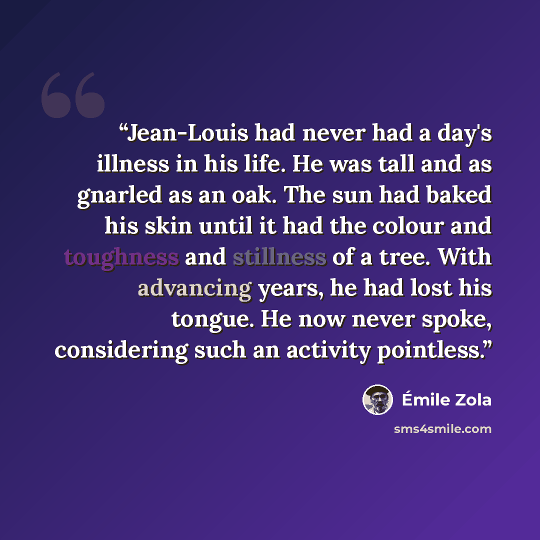 “Jean-Louis had never had a day's illness in his life. He was tall and as gnarled as an oak. The sun had baked his skin until it had the colour and toughness and stillness of a tree. With advancing years, he had lost his tongue. He now never spoke, considering such an activity pointless.” quote by Émile Zola