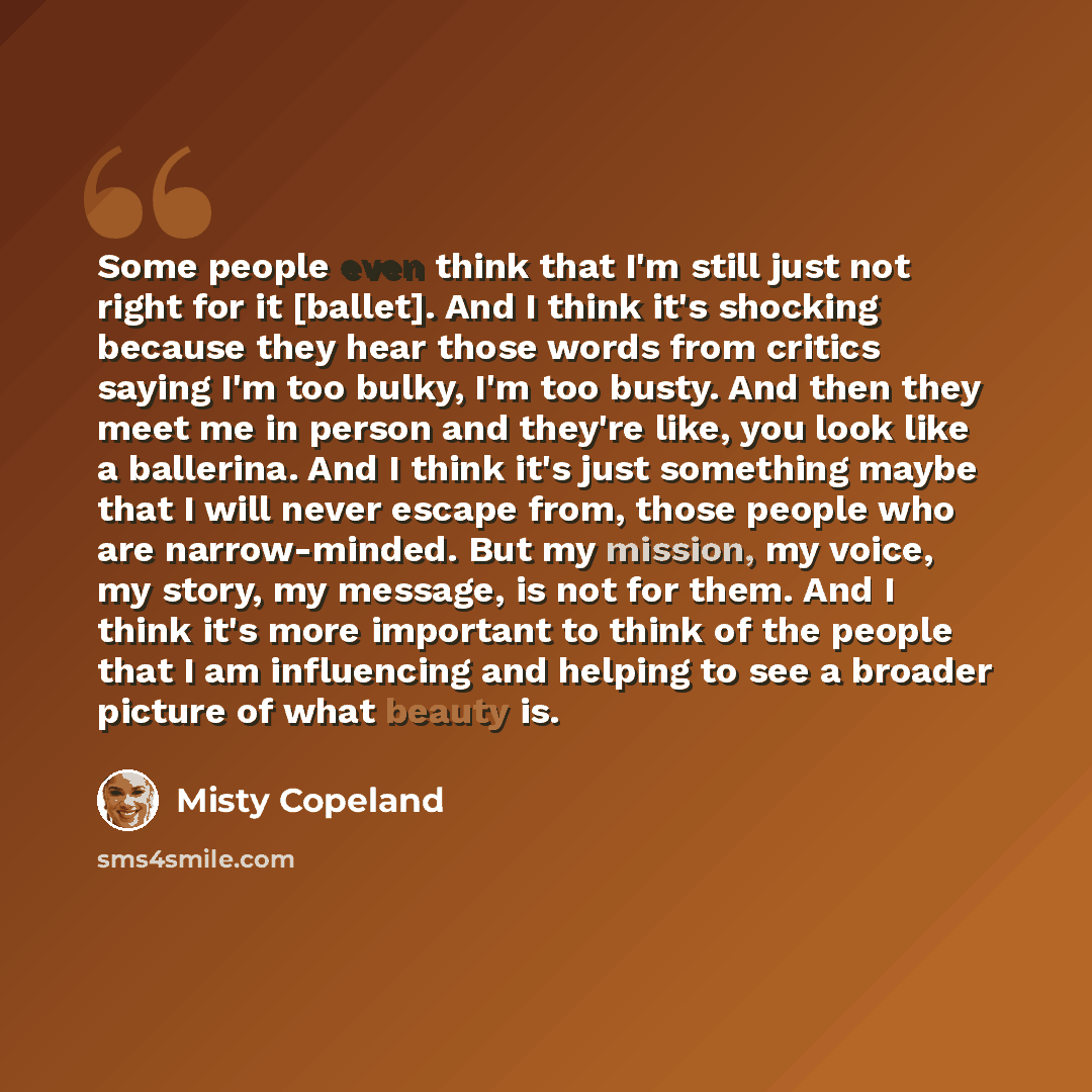 “Some people even think that I'm still just not right for it [ballet]. And I think it's shocking because they hear those words from critics saying I'm too bulky, I'm too busty. And then they meet me in person and they're like, you look like a ballerina. And I think it's just something maybe that I…” quote by Misty Copeland