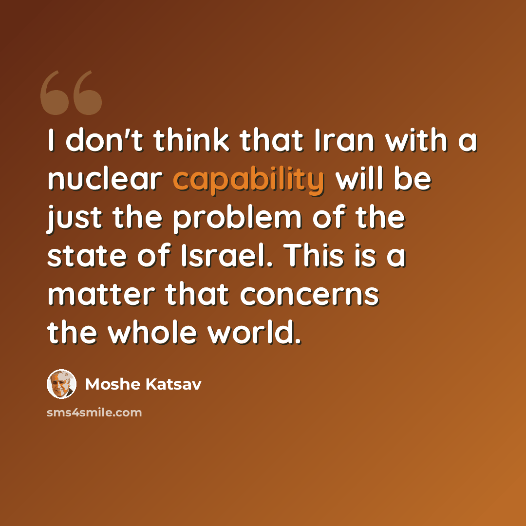 “I don't think that Iran with a nuclear capability will be just the problem of the state of Israel. This is a matter that concerns the whole world.” quote by Moshe Katsav