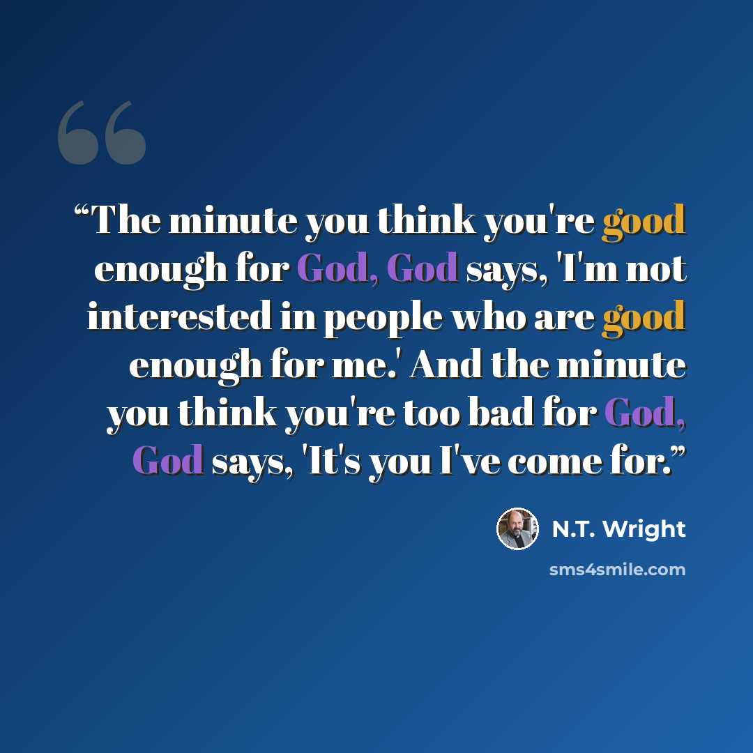 “The minute you think you're good enough for God, God says, 'I'm not interested in people who are good enough for me.' And the minute you think you're too bad for God, God says, 'It's you I've come for.” quote by N.T. Wright