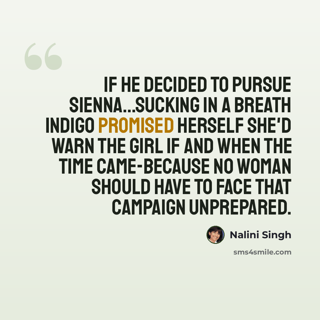 “If he decided to pursue Sienna...Sucking in a breath Indigo promised herself she'd warn the girl if and when the time came-because no woman should have to face that campaign unprepared.” quote by Nalini Singh