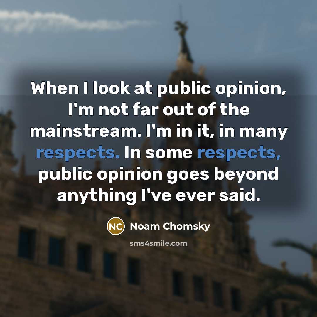 “When I look at public opinion, I'm not far out of the mainstream. I'm in it, in many respects. In some respects, public opinion goes beyond anything I've ever said.” quote by Noam Chomsky