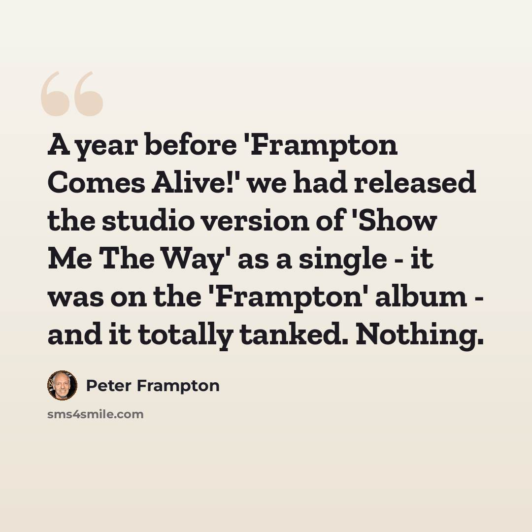 “A year before 'Frampton Comes Alive!' we had released the studio version of 'Show Me The Way' as a single - it was on the 'Frampton' album - and it totally tanked. Nothing.” quote by Peter Frampton