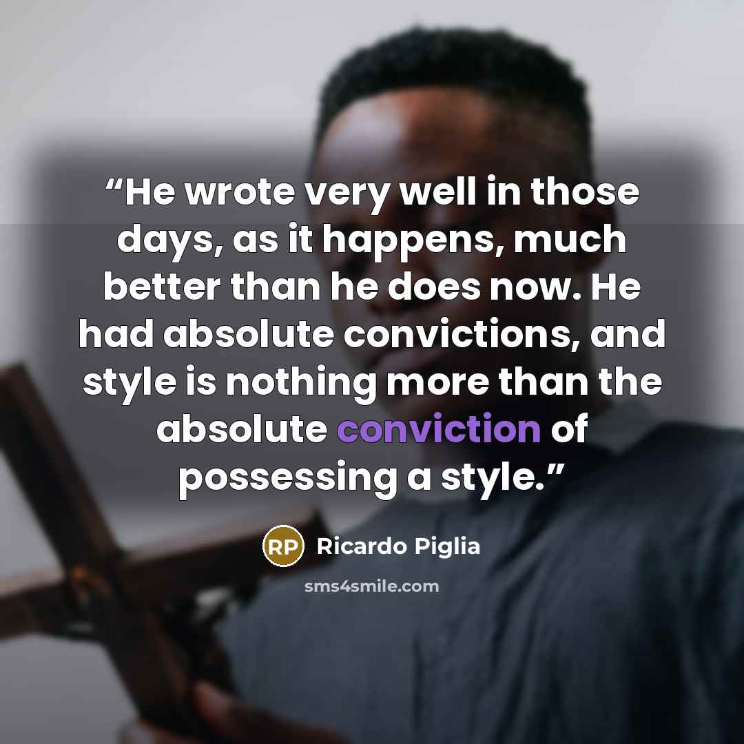 “He wrote very well in those days, as it happens, much better than he does now. He had absolute convictions, and style is nothing more than the absolute conviction of possessing a style.” quote by Ricardo Piglia