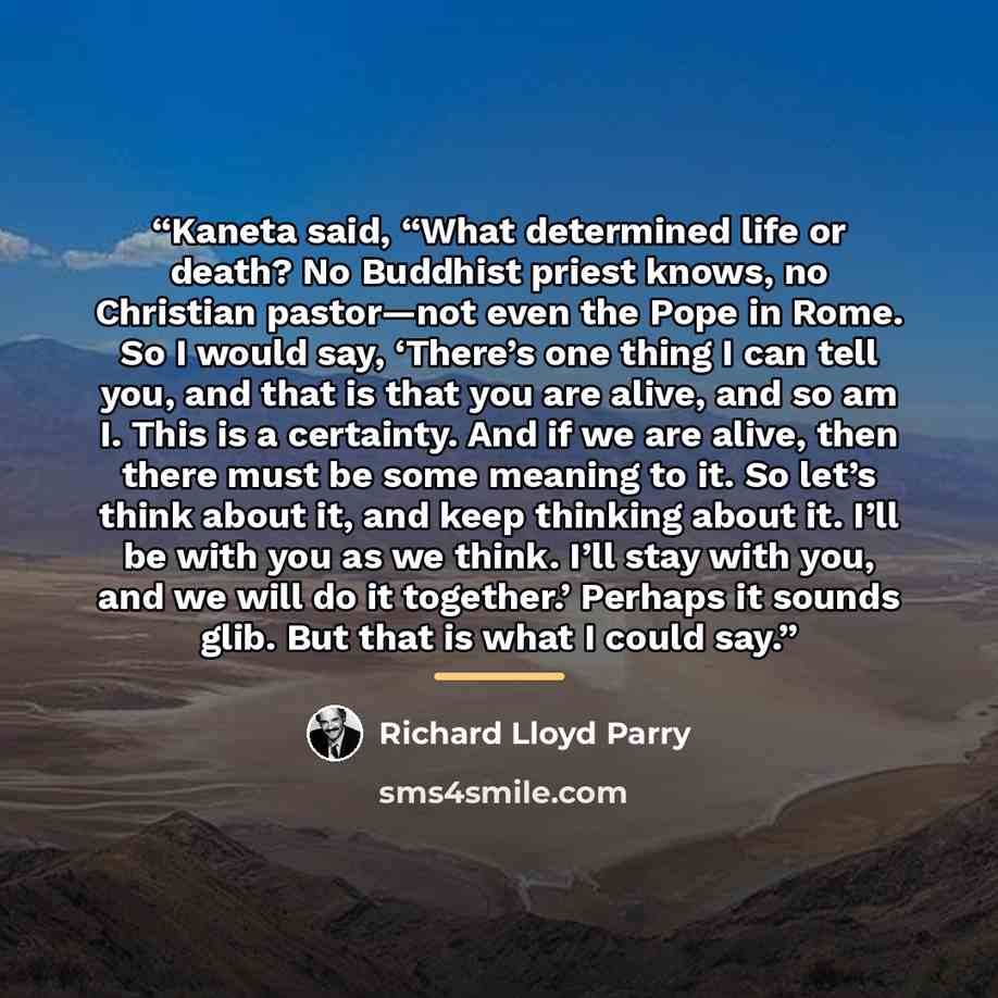 “Kaneta said, “What determined life or death? No Buddhist priest knows, no Christian pastor—not even the Pope in Rome. So I would say, ‘There’s one thing I can tell you, and that is that you are alive, and so am I. This is a certainty. And if we are alive, then there must be some meaning to it. So…” quote by Richard Lloyd Parry