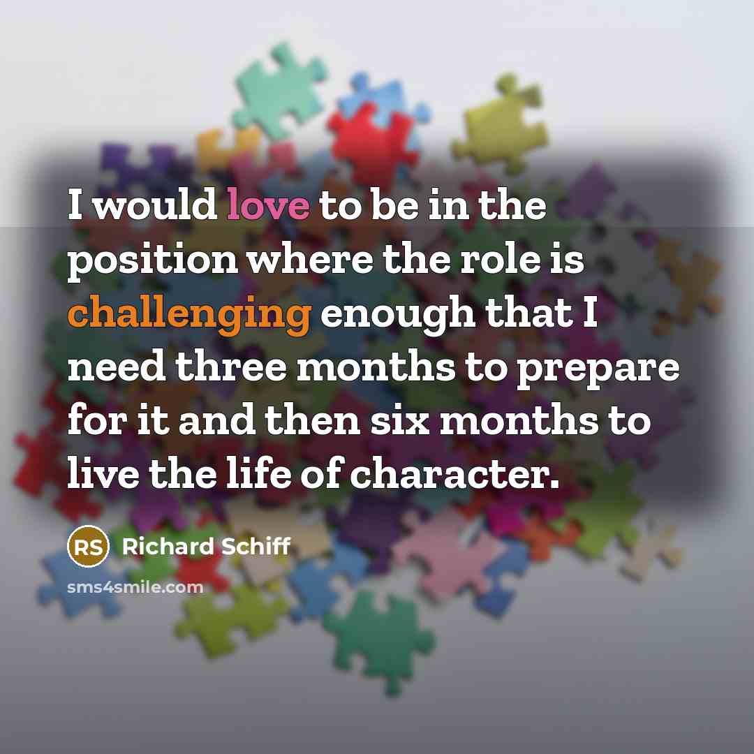 “I would love to be in the position where the role is challenging enough that I need three months to prepare for it and then six months to live the life of character.” quote by Richard Schiff