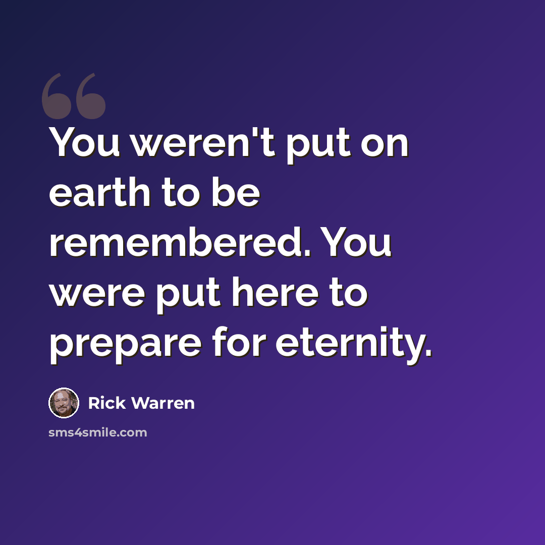 “You weren't put on earth to be remembered. You were put here to prepare for eternity.” quote by Rick Warren