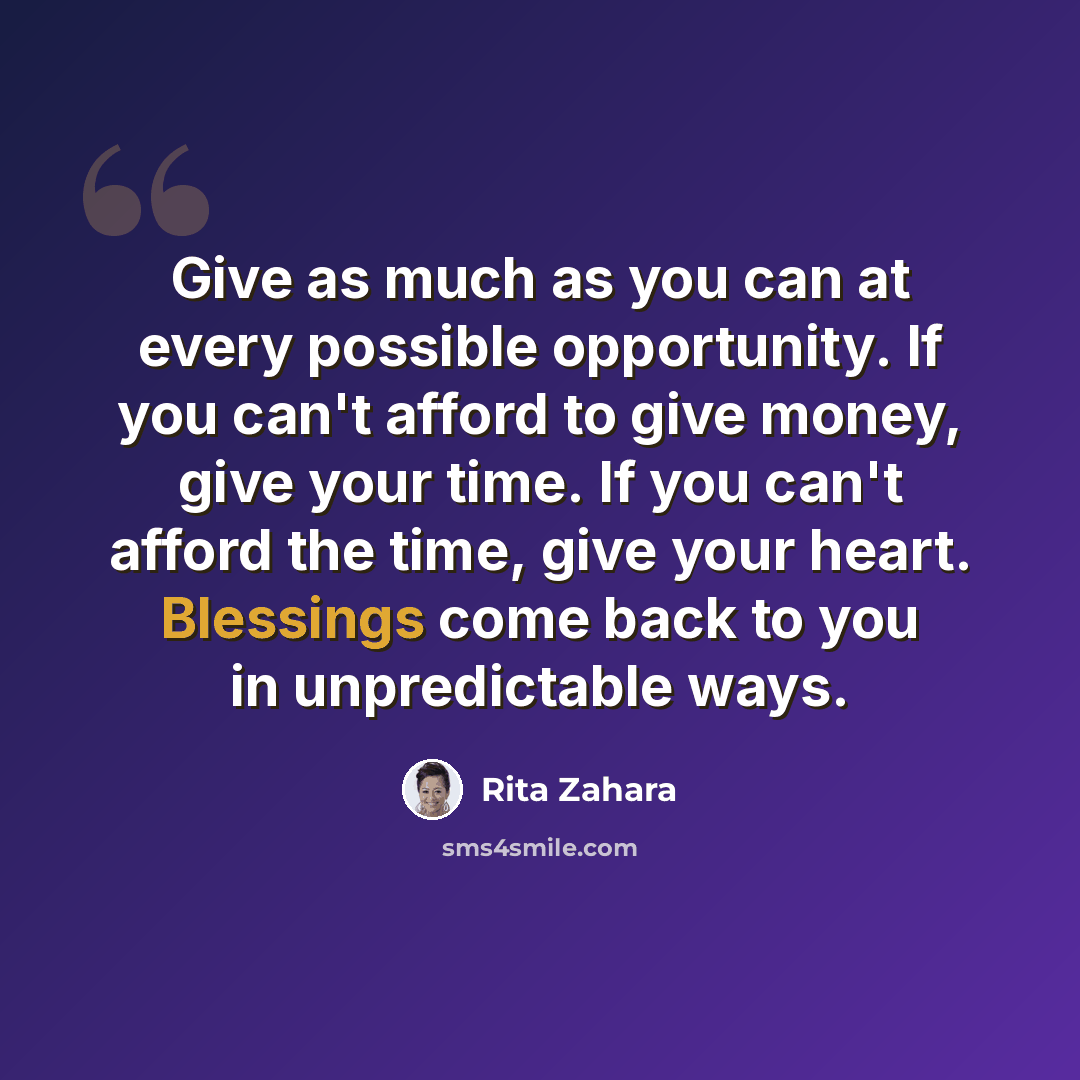“Give as much as you can at every possible opportunity. If you can't afford to give money, give your time. If you can't afford the time, give your heart. Blessings come back to you in unpredictable ways.” quote by Rita Zahara