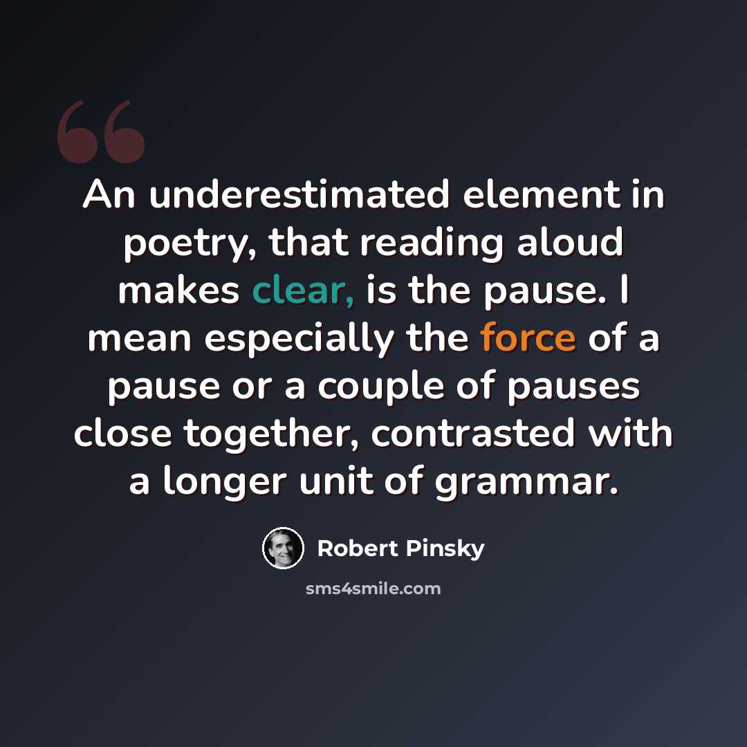 “An underestimated element in poetry, that reading aloud makes clear, is the pause. I mean especially the force of a pause or a couple of pauses close together, contrasted with a longer unit of grammar.” quote by Robert Pinsky