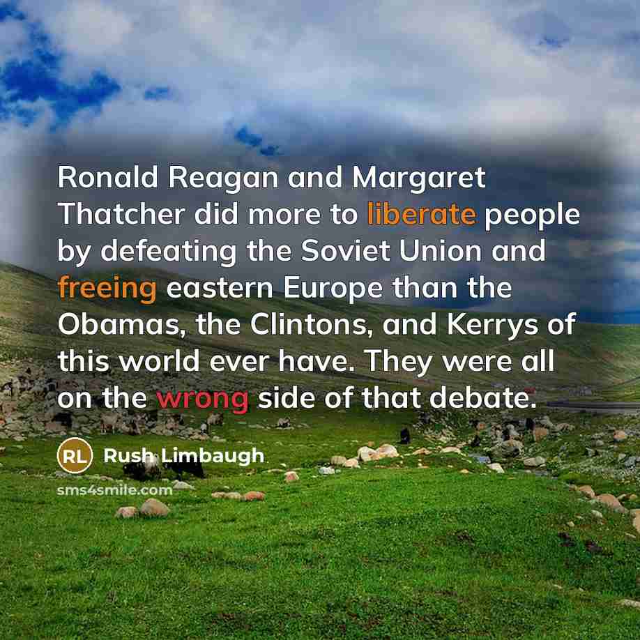 “Ronald Reagan and Margaret Thatcher did more to liberate people by defeating the Soviet Union and freeing eastern Europe than the Obamas, the Clintons, and Kerrys of this world ever have. They were all on the wrong side of that debate.” quote by Rush Limbaugh