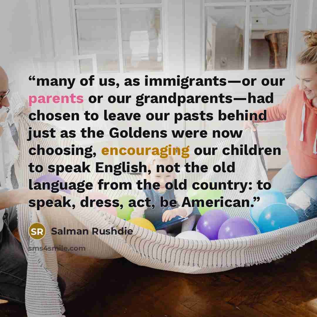 “many of us, as immigrants—or our parents or our grandparents—had chosen to leave our pasts behind just as the Goldens were now choosing, encouraging our children to speak English, not the old language from the old country: to speak, dress, act, be American.” quote by Salman Rushdie