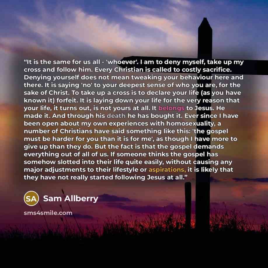 “It is the same for us all - 'whoever'. I am to deny myself, take up my cross and follow him. Every Christian is called to costly sacrifice. Denying yourself does not mean tweaking your behaviour here and there. It is saying 'no' to your deepest sense of who you are, for the sake of Christ. To take…” quote by Sam Allberry