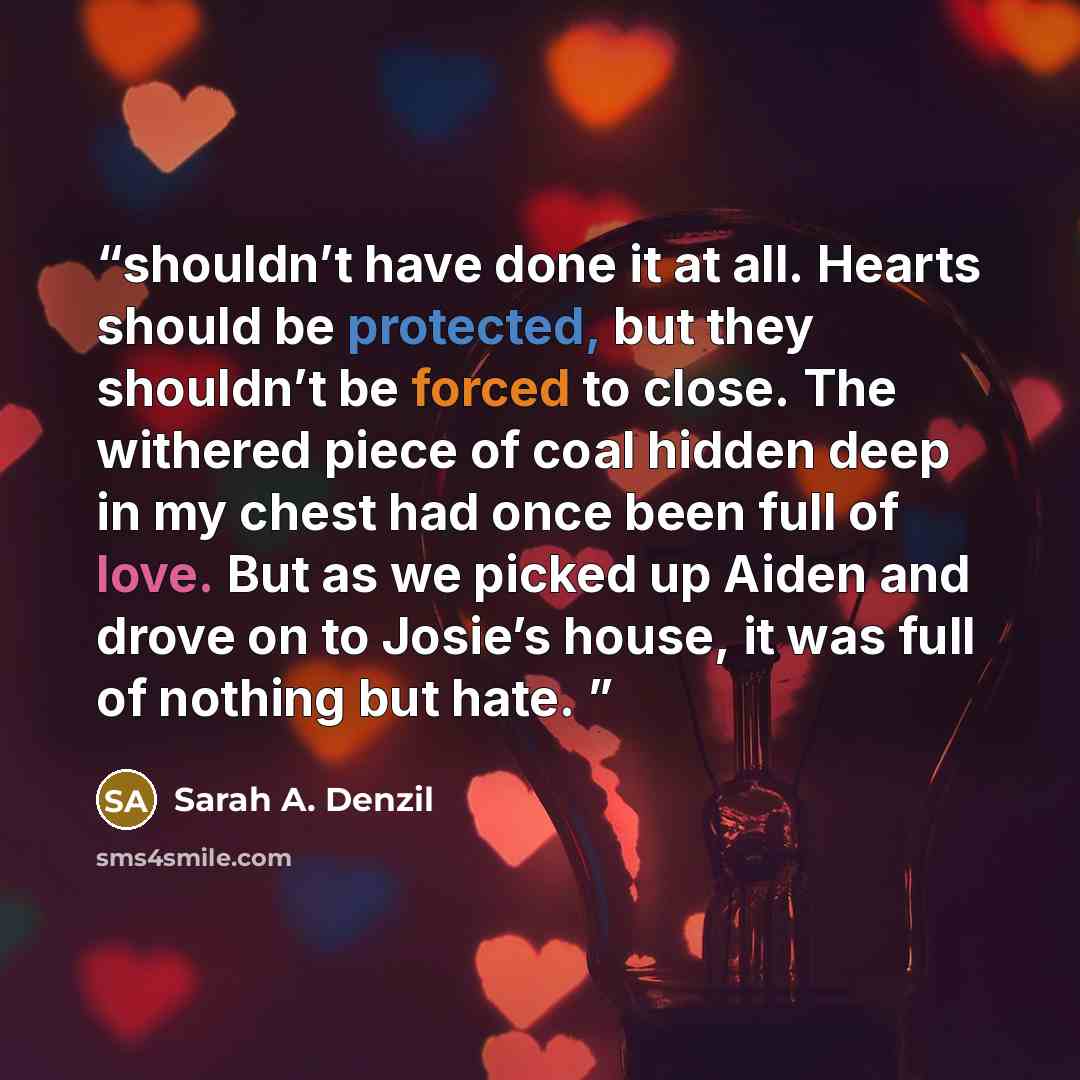 “shouldn’t have done it at all. Hearts should be protected, but they shouldn’t be forced to close. The withered piece of coal hidden deep in my chest had once been full of love. But as we picked up Aiden and drove on to Josie’s house, it was full of nothing but hate.” quote by Sarah A. Denzil