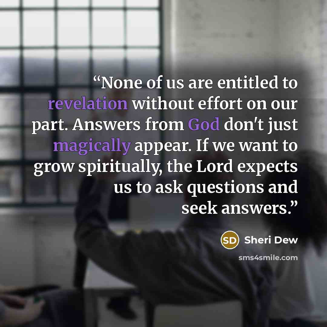 “None of us are entitled to revelation without effort on our part. Answers from God don't just magically appear. If we want to grow spiritually, the Lord expects us to ask questions and seek answers.” quote by Sheri Dew