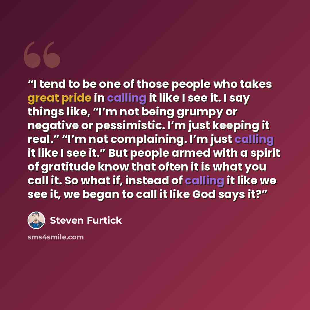 “I tend to be one of those people who takes great pride in calling it like I see it. I say things like, “I’m not being grumpy or negative or pessimistic. I’m just keeping it real.” “I’m not complaining. I’m just calling it like I see it.” But people armed with a spirit of gratitude know that often…” quote by Steven Furtick