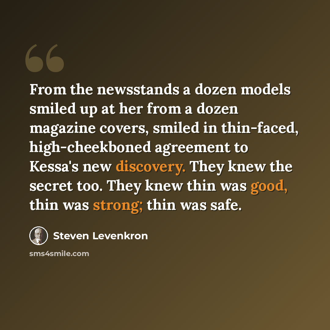 “From the newsstands a dozen models smiled up at her from a dozen magazine covers, smiled in thin-faced, high-cheekboned agreement to Kessa's new discovery. They knew the secret too. They knew thin was good, thin was strong; thin was safe.” quote by Steven Levenkron