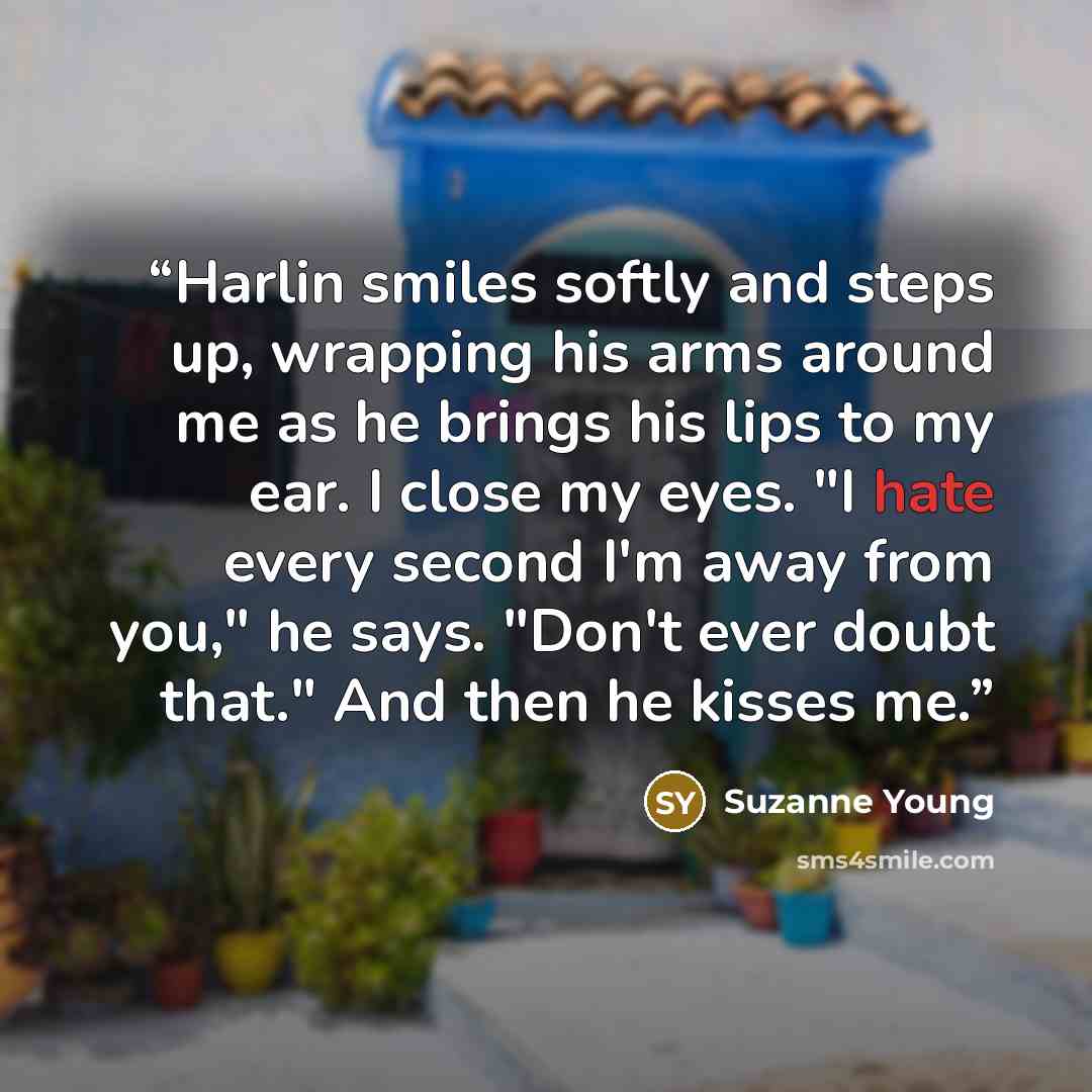 “Harlin smiles softly and steps up, wrapping his arms around me as he brings his lips to my ear. I close my eyes. "I hate every second I'm away from you," he says. "Don't ever doubt that." And then he kisses me.” quote by Suzanne Young