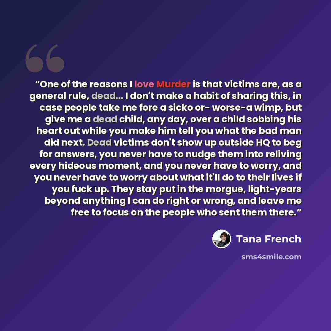 “One of the reasons I love Murder is that victims are, as a general rule, dead... I don't make a habit of sharing this, in case people take me fore a sicko or- worse-a wimp, but give me a dead child, any day, over a child sobbing his heart out while you make him tell you what the bad man did next…” quote by Tana French
