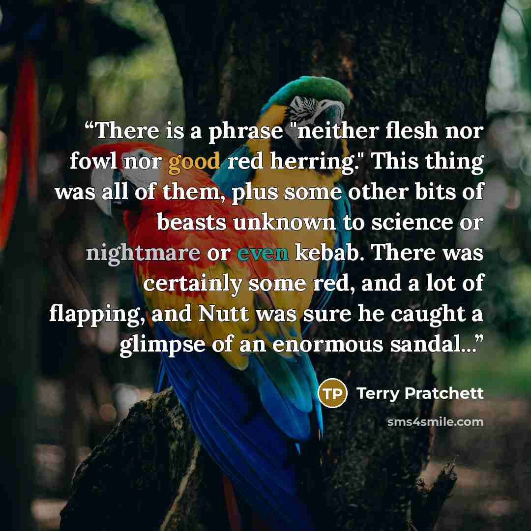 “There is a phrase "neither flesh nor fowl nor good red herring." This thing was all of them, plus some other bits of beasts unknown to science or nightmare or even kebab. There was certainly some red, and a lot of flapping, and Nutt was sure he caught a glimpse of an enormous sandal...” quote by Terry Pratchett