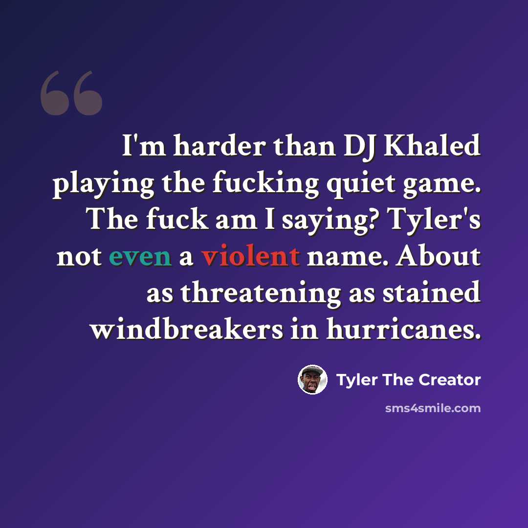 “I'm harder than DJ Khaled playing the fucking quiet game. The fuck am I saying? Tyler's not even a violent name. About as threatening as stained windbreakers in hurricanes.” quote by Tyler The Creator