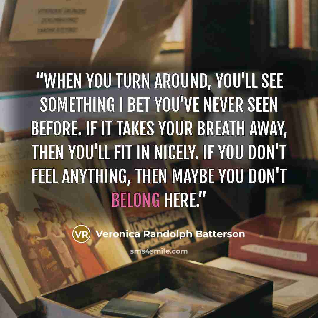 “When you turn around, you'll see something I bet you've never seen before. If it takes your breath away, then you'll fit in nicely. If you don't feel anything, then maybe you don't belong here.” quote by Veronica Randolph Batterson