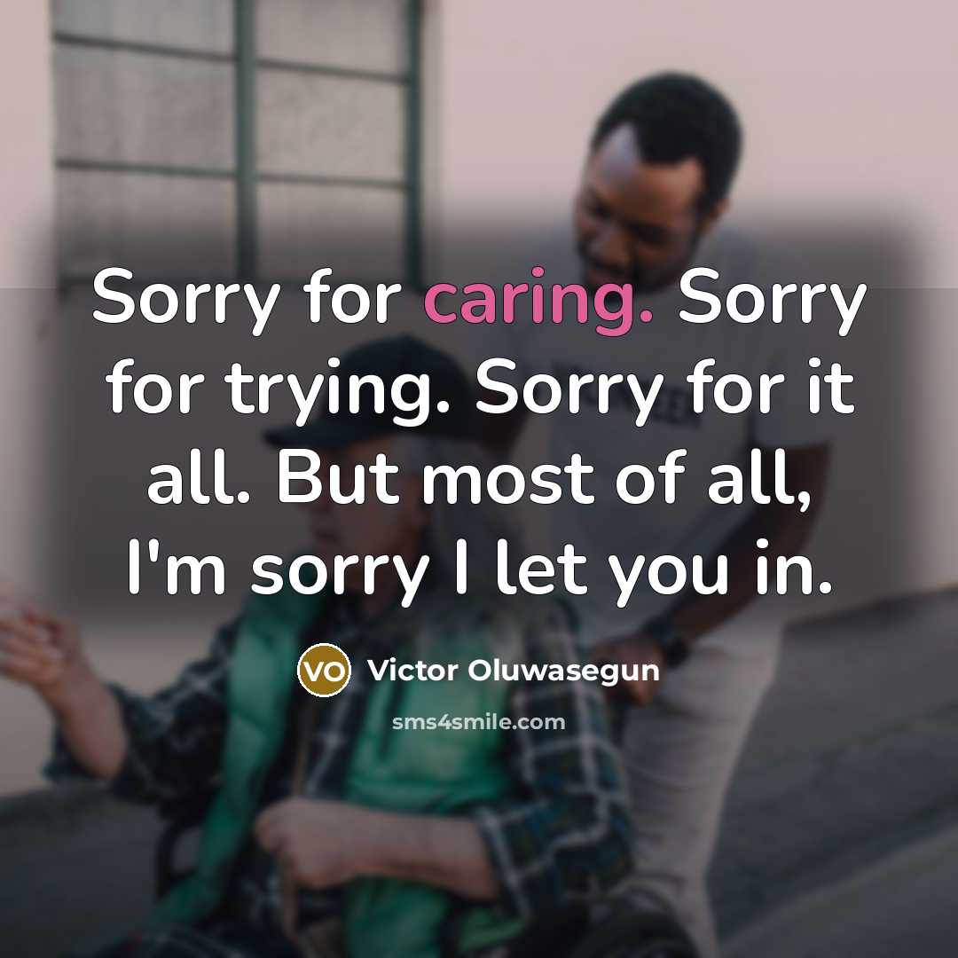 “Sorry for caring. Sorry for trying. Sorry for it all. But most of all, I'm sorry I let you in.” quote by Victor Oluwasegun