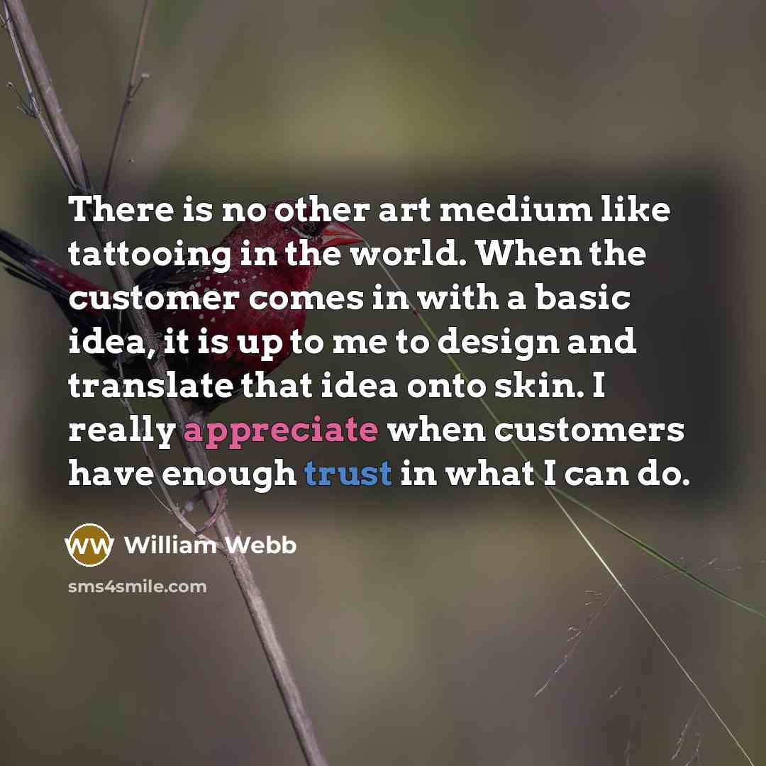“There is no other art medium like tattooing in the world. When the customer comes in with a basic idea, it is up to me to design and translate that idea onto skin. I really appreciate when customers have enough trust in what I can do.” quote by William Webb