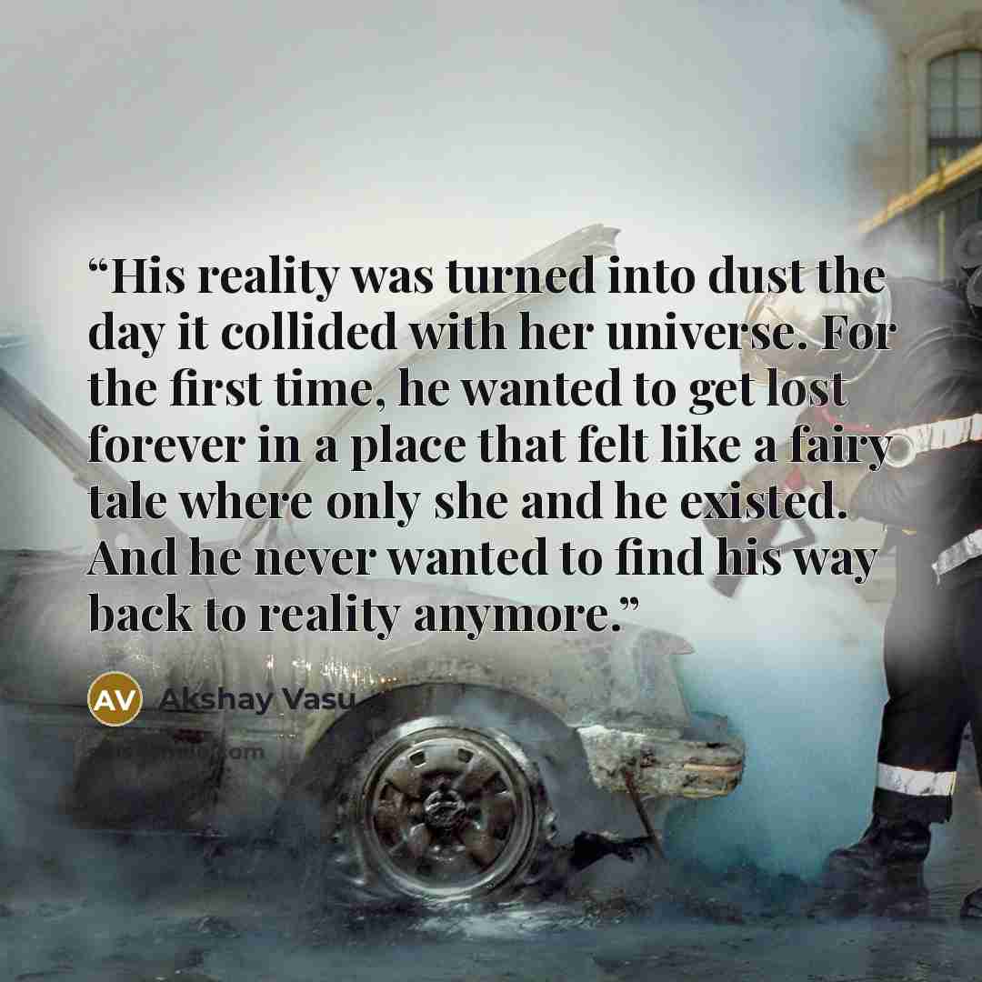 “His reality was turned into dust the day it collided with her universe. For the first time, he wanted to get lost forever in a place that felt like a fairy tale where only she and he existed. And he never wanted to find his way back to reality anymore.” quote by Akshay Vasu