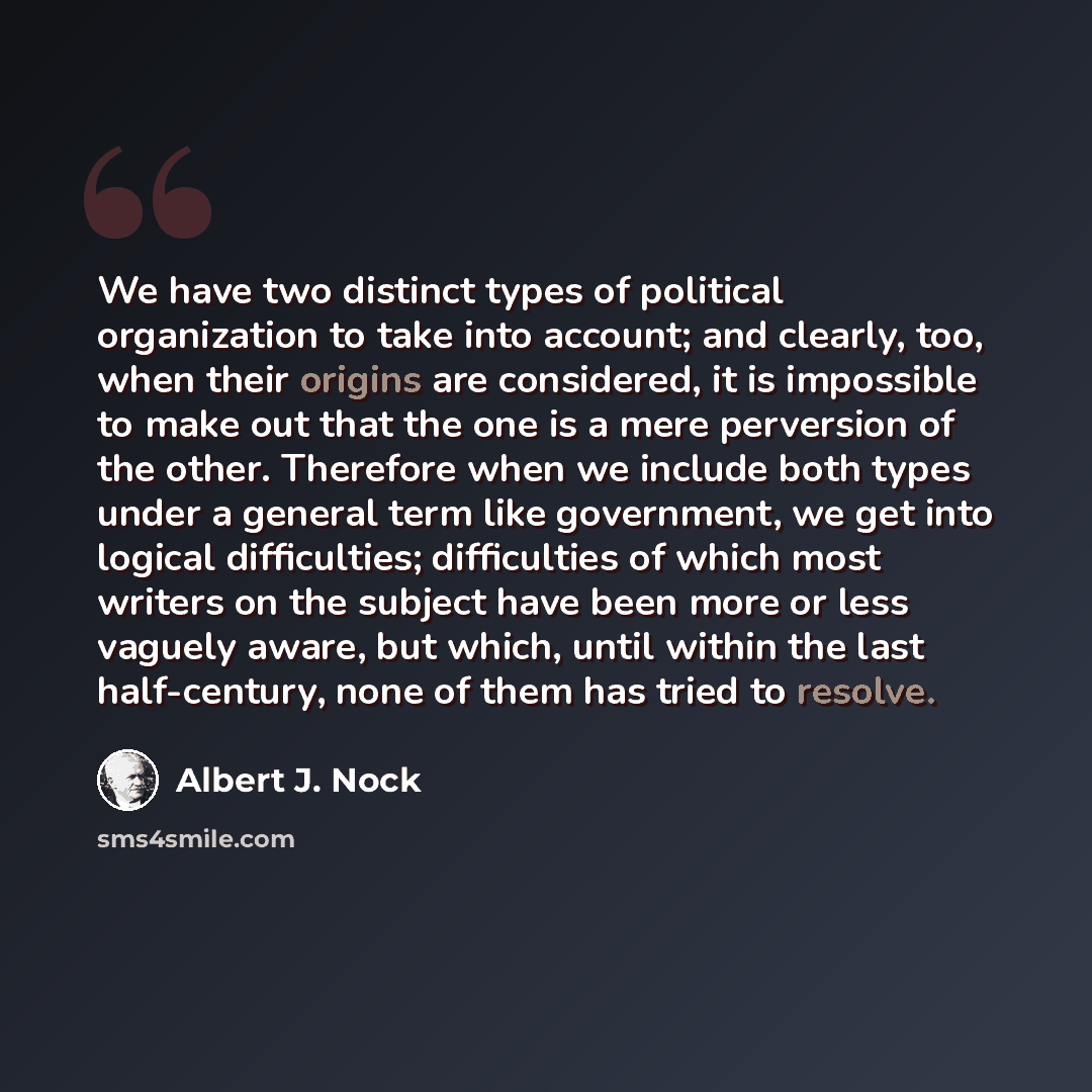 “We have two distinct types of political organization to take into account; and clearly, too, when their origins are considered, it is impossible to make out that the one is a mere perversion of the other. Therefore when we include both types under a general term like government, we get into…” quote by Albert J. Nock