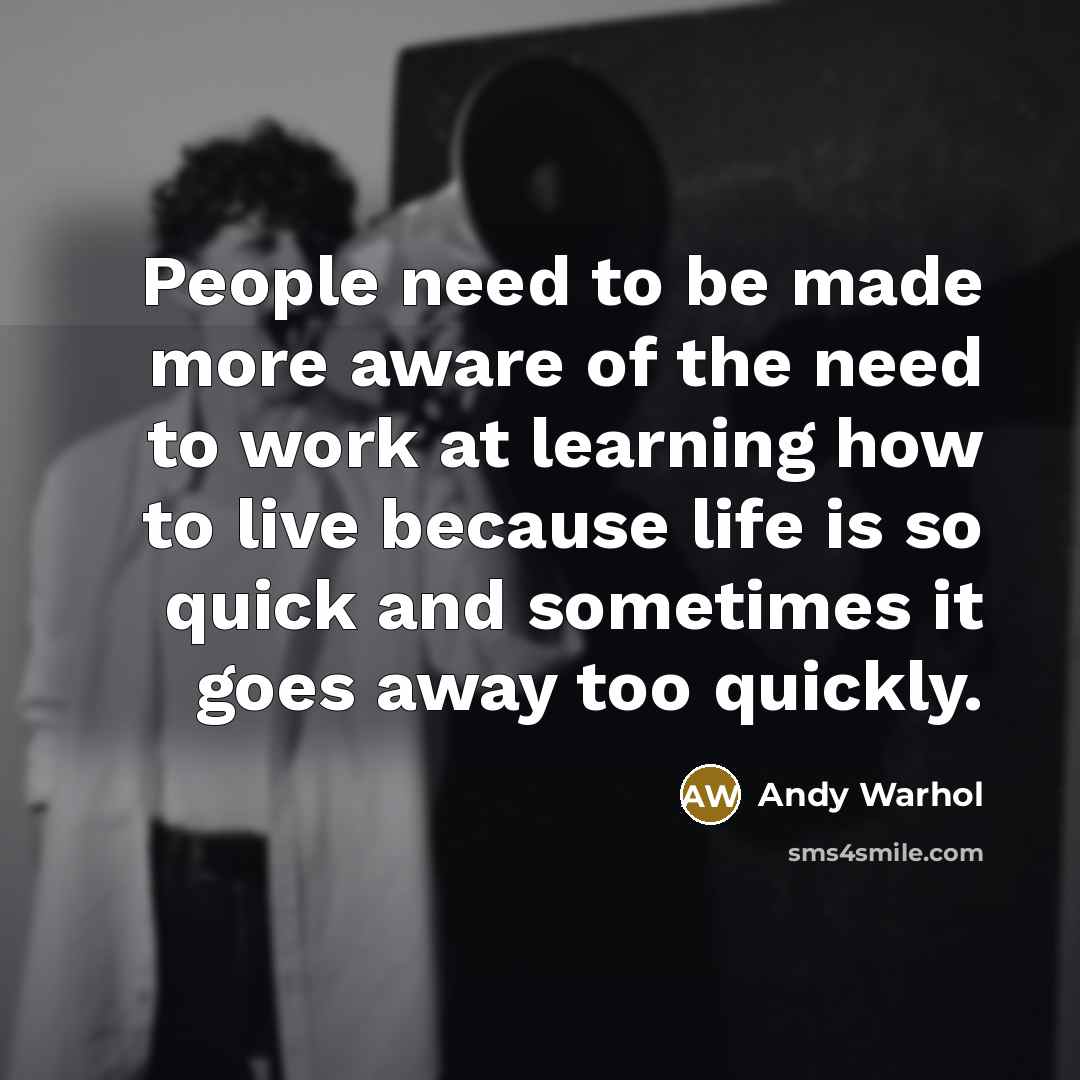 “People need to be made more aware of the need to work at learning how to live because life is so quick and sometimes it goes away too quickly.” quote by Andy Warhol