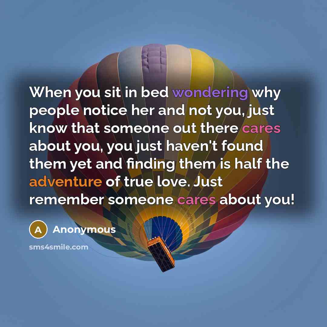 “When you sit in bed wondering why people notice her and not you, just know that someone out there cares about you, you just haven't found them yet and finding them is half the adventure of true love. Just remember someone cares about you!” quote by Anonymous