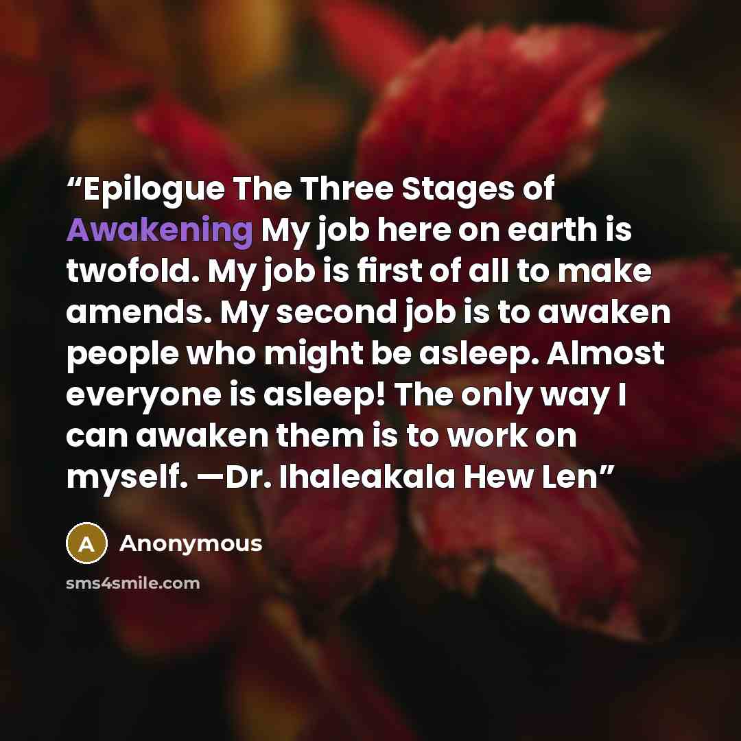 “Epilogue The Three Stages of Awakening My job here on earth is twofold. My job is ﬁrst of all to make amends. My second job is to awaken people who might be asleep. Almost everyone is asleep! The only way I can awaken them is to work on myself. —Dr. Ihaleakala Hew Len” quote by Anonymous