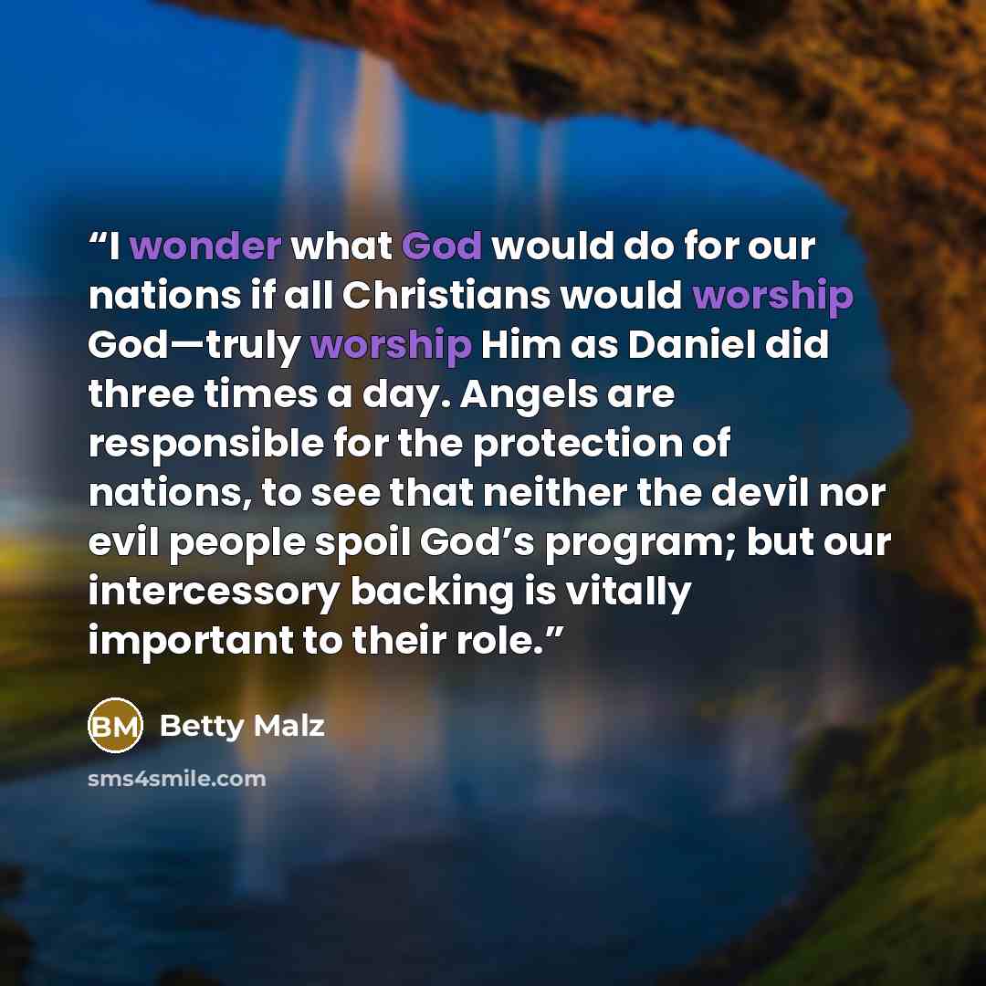 “I wonder what God would do for our nations if all Christians would worship God—truly worship Him as Daniel did three times a day. Angels are responsible for the protection of nations, to see that neither the devil nor evil people spoil God’s program; but our intercessory backing is vitally…” quote by Betty Malz