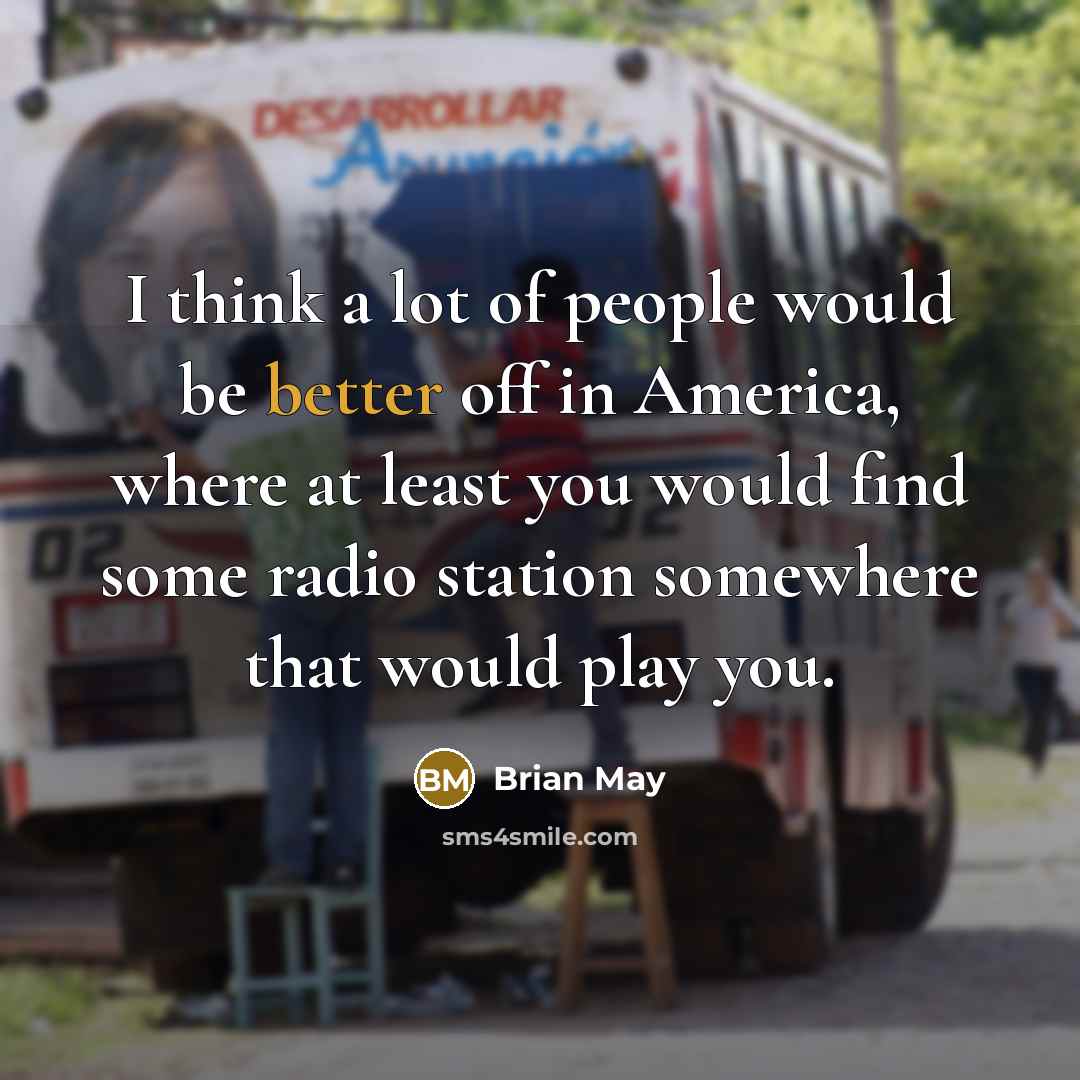 “I think a lot of people would be better off in America, where at least you would find some radio station somewhere that would play you.” quote by Brian May
