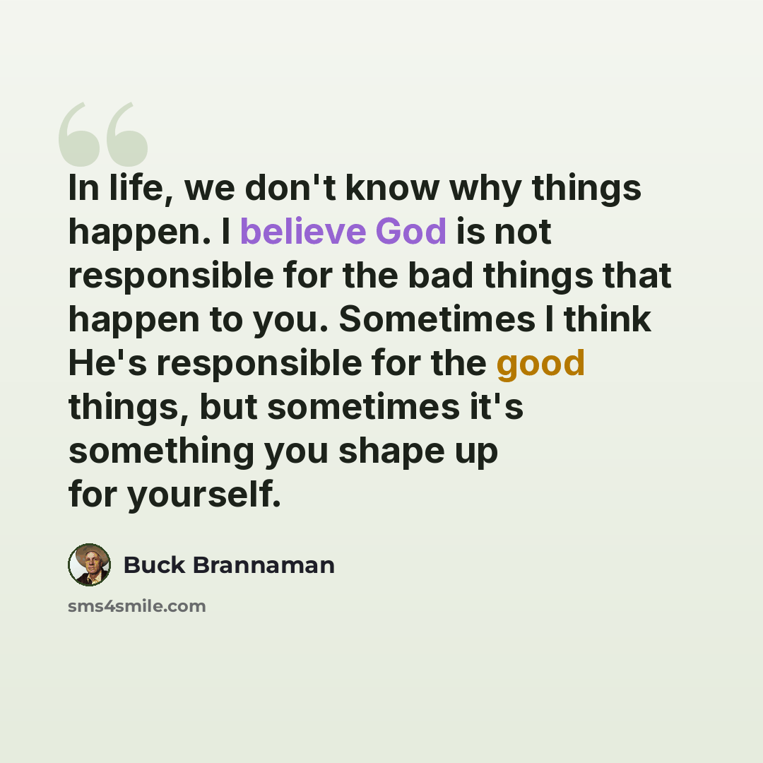 “In life, we don't know why things happen. I believe God is not responsible for the bad things that happen to you. Sometimes I think He's responsible for the good things, but sometimes it's something you shape up for yourself.” quote by Buck Brannaman