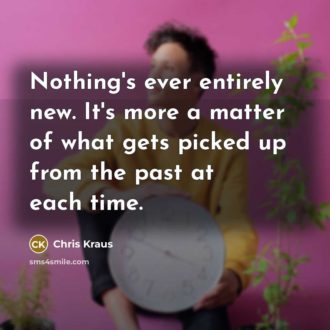 “Nothing's ever entirely new. It's more a matter of what gets picked up from the past at each time.” quote by Chris Kraus