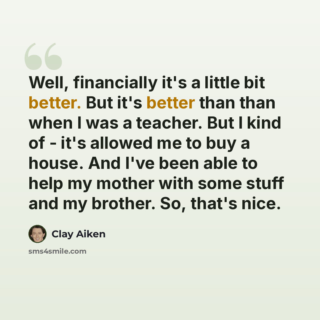 “Well, financially it's a little bit better. But it's better than than when I was a teacher. But I kind of - it's allowed me to buy a house. And I've been able to help my mother with some stuff and my brother. So, that's nice.” quote by Clay Aiken