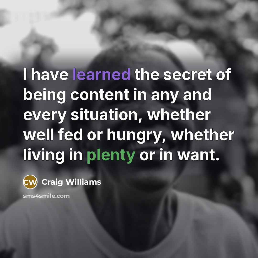 “I have learned the secret of being content in any and every situation, whether well fed or hungry, whether living in plenty or in want.” quote by Craig Williams