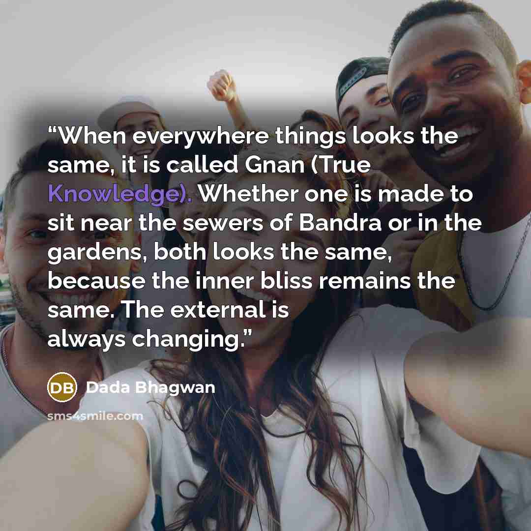“When everywhere things looks the same, it is called Gnan (True Knowledge). Whether one is made to sit near the sewers of Bandra or in the gardens, both looks the same, because the inner bliss remains the same. The external is always changing.” quote by Dada Bhagwan