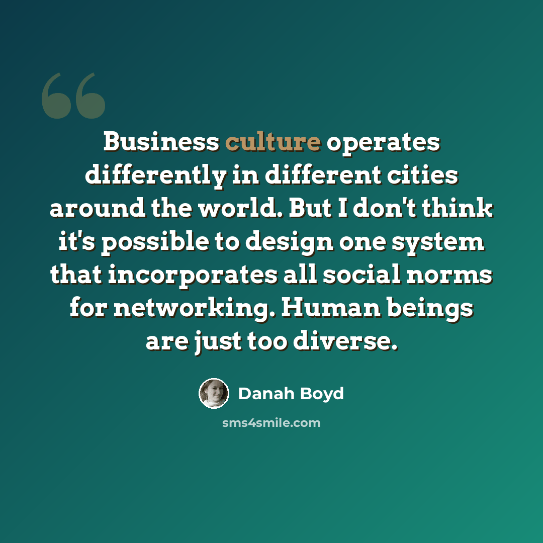 “Business culture operates differently in different cities around the world. But I don't think it's possible to design one system that incorporates all social norms for networking. Human beings are just too diverse.” quote by danah boyd