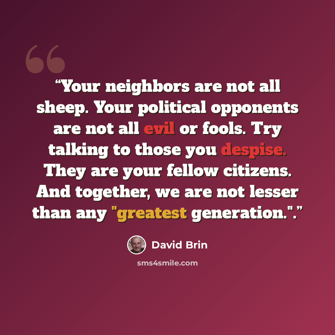 “Your neighbors are not all sheep. Your political opponents are not all evil or fools. Try talking to those you despise. They are your fellow citizens. And together, we are not lesser than any "greatest generation.".” quote by David Brin