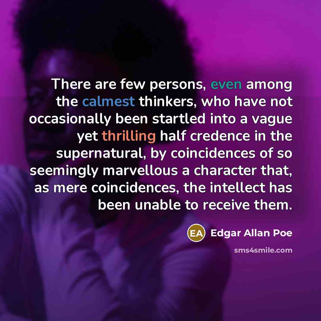 “There are few persons, even among the calmest thinkers, who have not occasionally been startled into a vague yet thrilling half credence in the supernatural, by coincidences of so seemingly marvellous a character that, as mere coincidences, the intellect has been unable to receive them.” quote by Edgar Allan Poe